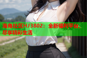 海角社区HJ3802：全新福利平台，尽享精彩生活