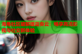 海角社区破解版蓝奏云：畅享高清影视与社交新体验