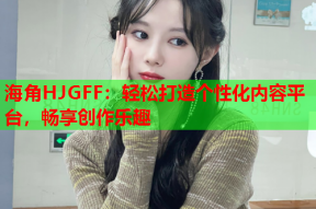 海角HJGFF：轻松打造个性化内容平台，畅享创作乐趣