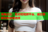 海角社区：互动短视频平台，结交新朋友的最佳选择