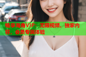 畅享海角VIP：无限视频、独家内容，会员专属体验