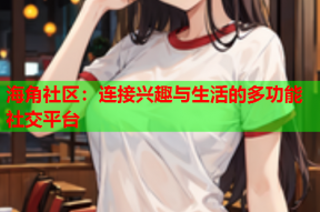 海角社区：连接兴趣与生活的多功能社交平台