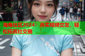 海角社区2024：真实视频交友，轻松拓展社交圈