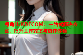 海角HJKDFCOM：一站式解决方案，提升工作效率与协作体验