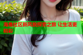 海角社区新风貌探索之旅 让生活更精彩