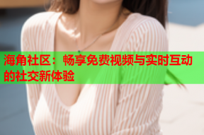 海角社区：畅享免费视频与实时互动的社交新体验