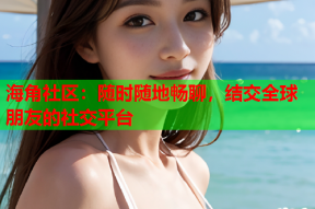 海角社区：随时随地畅聊，结交全球朋友的社交平台