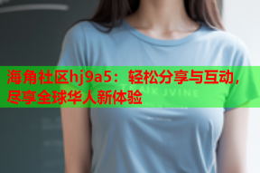 海角社区hj9a5：轻松分享与互动，尽享全球华人新体验