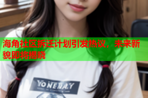 海角社区拆迁计划引发热议，未来新貌即将揭晓