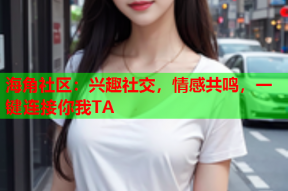 海角社区：兴趣社交，情感共鸣，一键连接你我TA