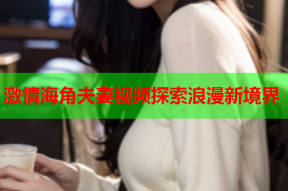 激情海角夫妻视频探索浪漫新境界