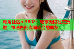 海角社区hj3802：畅享无限社交乐趣，快速匹配志同道合的朋友