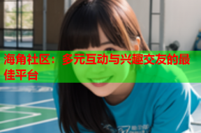 海角社区：多元互动与兴趣交友的最佳平台