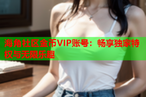 海角社区金币VIP账号：畅享独家特权与无限乐趣