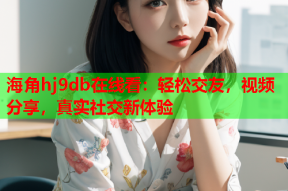 海角hj9db在线看：轻松交友，视频分享，真实社交新体验