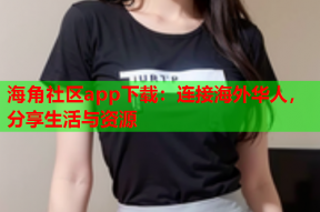 海角社区app下载：连接海外华人，分享生活与资源