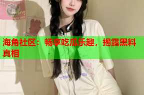 海角社区：畅享吃瓜乐趣，揭露黑料真相