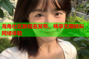 海角社区新域名发布，畅享无限精彩网络体验