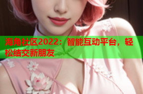 海角社区2022：智能互动平台，轻松结交新朋友