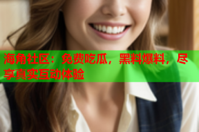 海角社区：免费吃瓜，黑料爆料，尽享真实互动体验