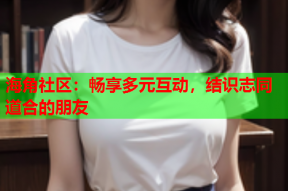 海角社区：畅享多元互动，结识志同道合的朋友
