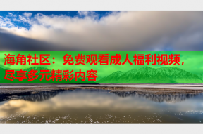 海角社区：免费观看成人福利视频，尽享多元精彩内容