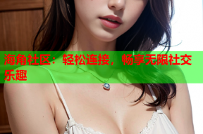 海角社区：轻松连接，畅享无限社交乐趣