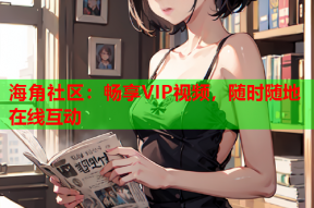 海角社区：畅享VIP视频，随时随地在线互动