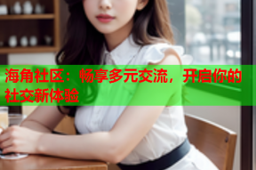 海角社区：畅享多元交流，开启你的社交新体验