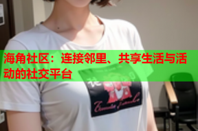 海角社区：连接邻里、共享生活与活动的社交平台