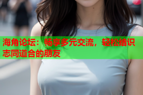 海角论坛：畅享多元交流，轻松结识志同道合的朋友