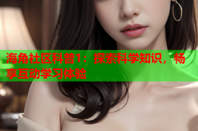 海角社区科普1：探索科学知识，畅享互动学习体验