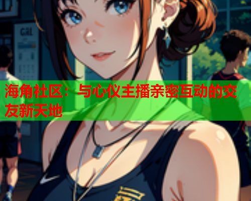 海角社区：与心仪主播亲密互动的交友新天地  第2张