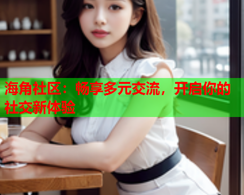 海角社区：畅享多元交流，开启你的社交新体验  第1张