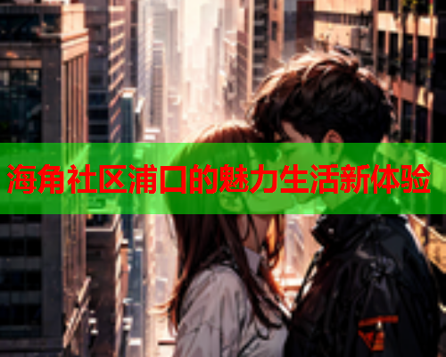 海角社区浦口的魅力生活新体验  第2张