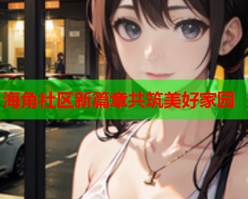 海角社区新篇章共筑美好家园  第1张