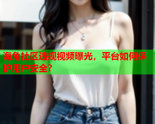 海角社区违规视频曝光，平台如何保护用户安全？  第2张