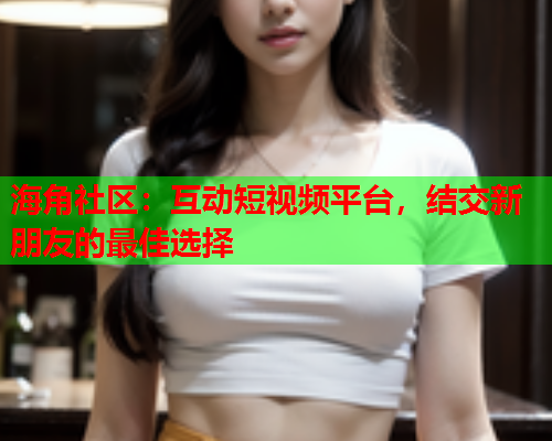 海角社区：互动短视频平台，结交新朋友的最佳选择  第1张