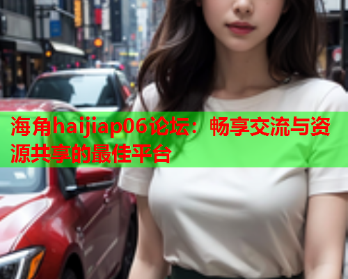 海角haijiap06论坛：畅享交流与资源共享的最佳平台  第1张