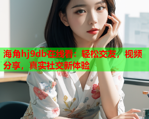 海角hj9db在线看：轻松交友，视频分享，真实社交新体验  第1张