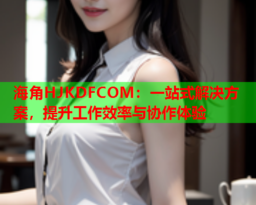 海角HJKDFCOM：一站式解决方案，提升工作效率与协作体验  第1张