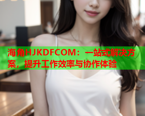 海角HJKDFCOM：一站式解决方案，提升工作效率与协作体验  第2张