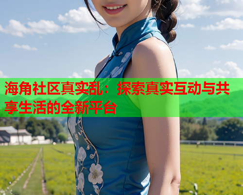 海角社区真实乱：探索真实互动与共享生活的全新平台  第1张
