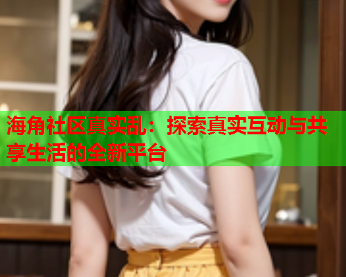 海角社区真实乱：探索真实互动与共享生活的全新平台  第2张