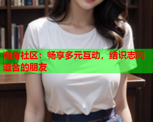 海角社区：畅享多元互动，结识志同道合的朋友  第1张