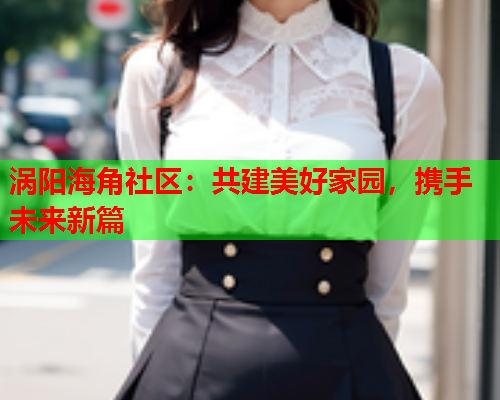 涡阳海角社区：共建美好家园，携手未来新篇  第2张