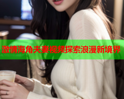 激情海角夫妻视频探索浪漫新境界  第1张