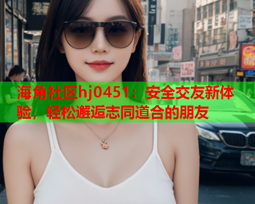 海角社区hj0451：安全交友新体验，轻松邂逅志同道合的朋友  第1张