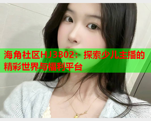海角社区HJ3802：探索少儿主播的精彩世界与福利平台  第1张