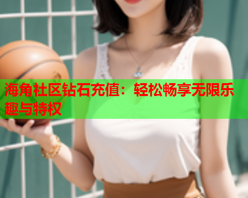 海角社区钻石充值：轻松畅享无限乐趣与特权  第2张